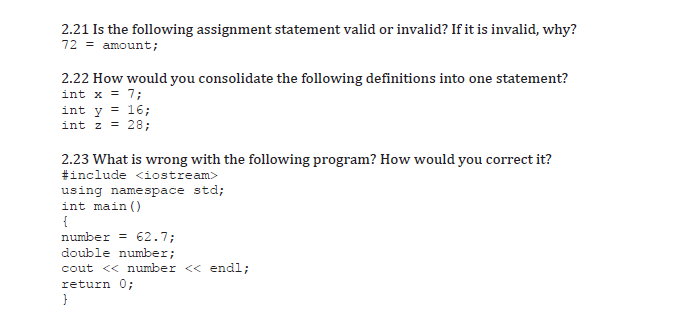 2.21 Is the following assignment statement valid or invalid? If it is invalid, why?
72 = amount;
2.22 How would you consolidate the following definitions into one statement?
int x = 7;
int y = 16;
int z = 28;
2.23 What is wrong with the following program? How would you correct it?
#include <iostream>
using namespace std;
int main ()
{
number = 62.7;
double number;
cout << number << endl;
return 0;
