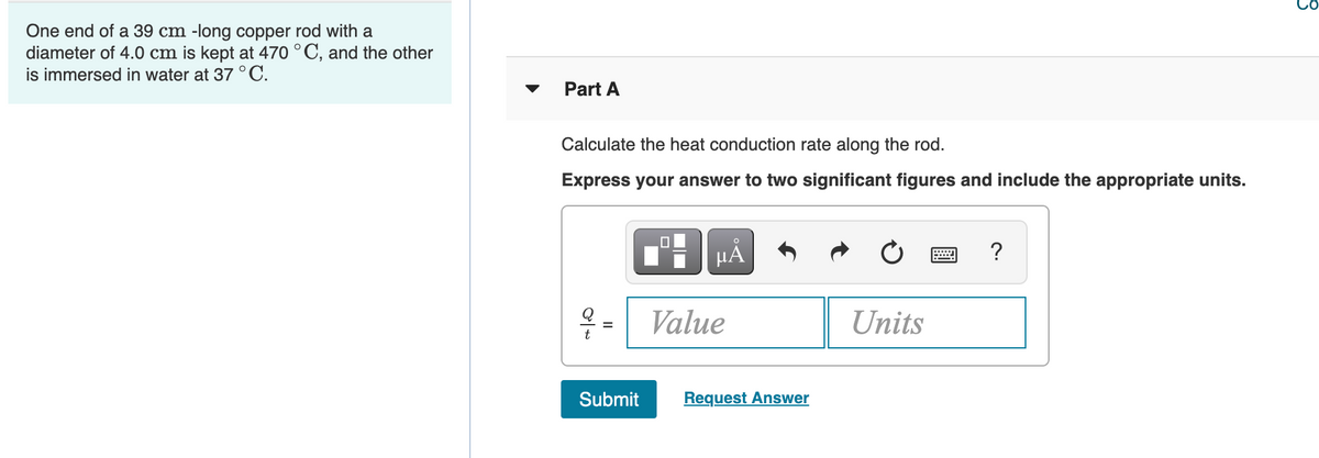 One end of a 39 cm -long copper rod with a
diameter of 4.0 cm is kept at 470 °C, and the other
is immersed in water at 37 °C.
Part A
Calculate the heat conduction rate along the rod.
Express your answer to two significant figures and include the appropriate units.
?
- Value
Units
Submit
Request Answer
