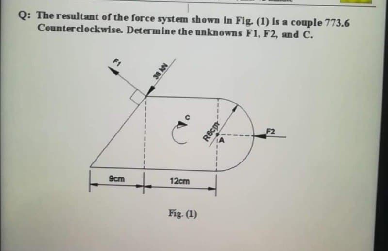Q: The resultant of the force system shown in Fig. (1) is a couple 773.6
Counterclockwise. Determine the unknowns Fl, F2, and C.
F1
F2
12cm
9cm
Fig. (1)
