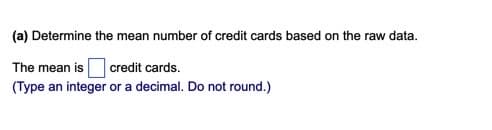 (a) Determine the mean number of credit cards based on the raw data.
The mean is credit cards.
(Type an integer or a decimal. Do not round.)

