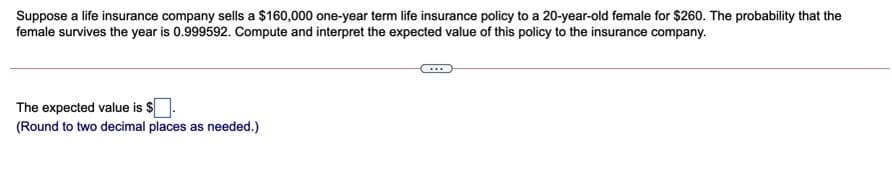 Suppose a life insurance company sells a $160,000 one-year term life insurance policy to a 20-year-old female for $260. The probability that the
female survives the year is 0.999592. Compute and interpret the expected value of this policy to the insurance company.
The expected value is $.
(Round to two decimal places as needed.)

