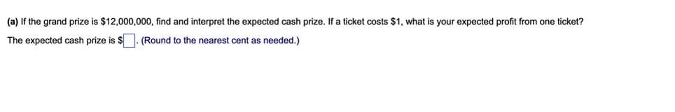 (a) If the grand prize is $12,000,000, find and interpret the expected cash prize. If a ticket costs $1, what is your expected profit from one ticket?
The expected cash prize is $ . (Round to the nearest cent as needed.)
