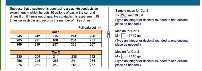 Suppose that a customer is purchasing a car. He conducts an
experiment in which he puts 10 gallons of gas in the car and
drives it until it runs out of gas. He conducts this experiment 15
Sample mean for Car 2
x= 245 mi / 10 gal
(Type an integer or decimal rounded to one decimal
place as needed.)
times on each car and records the number of miles driven.
Full data set
Car 1
Median for Car 1
M= mi / 10 gal
(Type an integer or decimal rounded to one decimal
place as needed.)
245
242
215
244
220
265
291
160
284
251
169
319
257
306
267
Car 2
Median for Car 2
230
242
M=O mi / 10 gal
206
214
236
256
245
255
241
264
(Type an integer or decimal rounded to one decimal
place as needed.)
276
252
250
251
257
