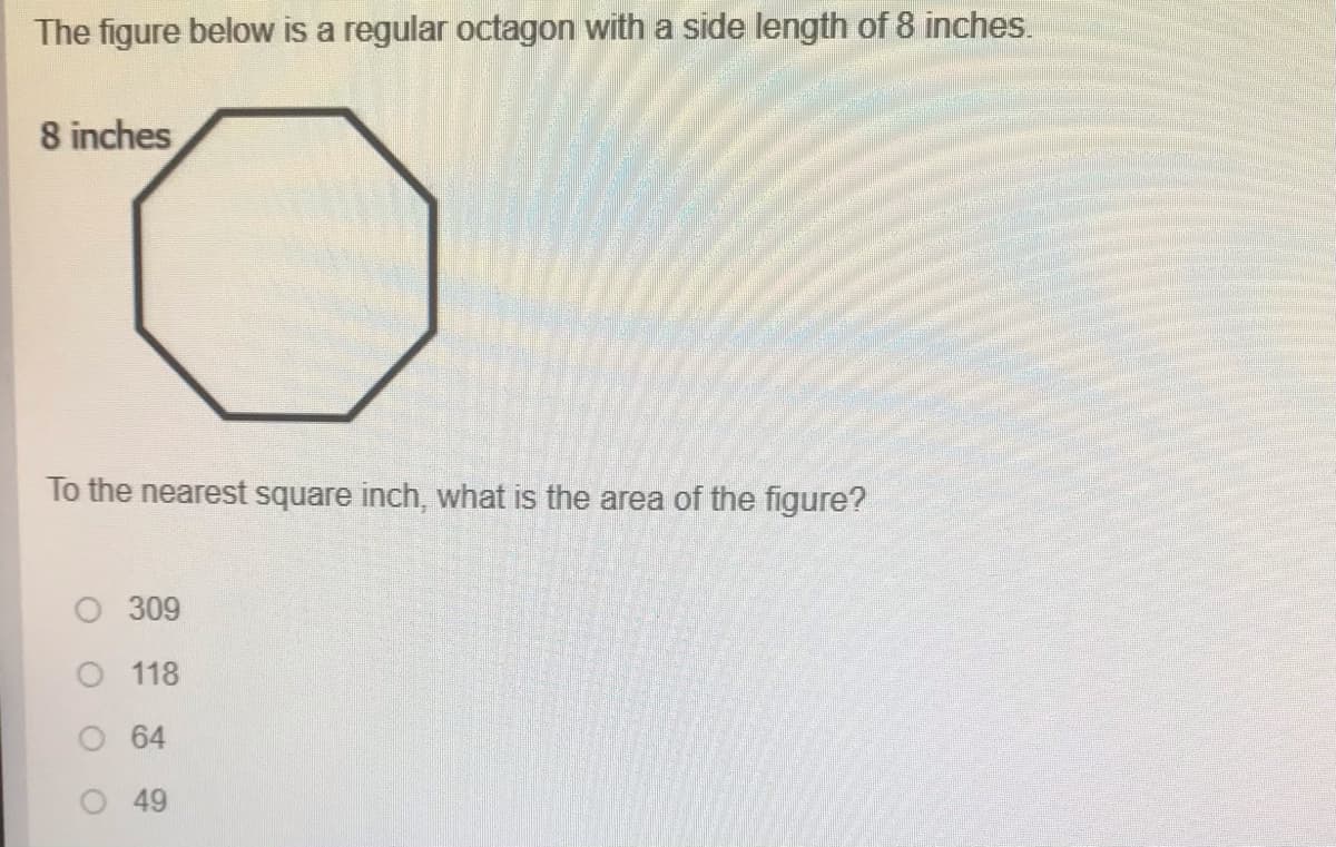 The figure below is a regular octagon with a side length of 8 inches.
8 inches
To the nearest square inch, what is the area of the figure?
309
118
O 64
49
