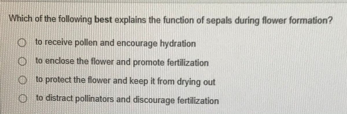 Which of the following best explains the function of sepals during flower formation?
O to receive pollen and encourage hydration
0 to enclose the flower and promote fertilization
O to protect the flower and keep it from drying out
O to distract pollinators and discourage fertilization
