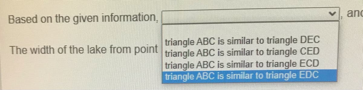 and
Based on the given information,
triangle ABC is similar to triangle DEC
The width of the lake from point triangle ABC is similar to triangle CED
triangle ABC is similar to triangle ECD
triangle ABC is similar to triangle EDC
