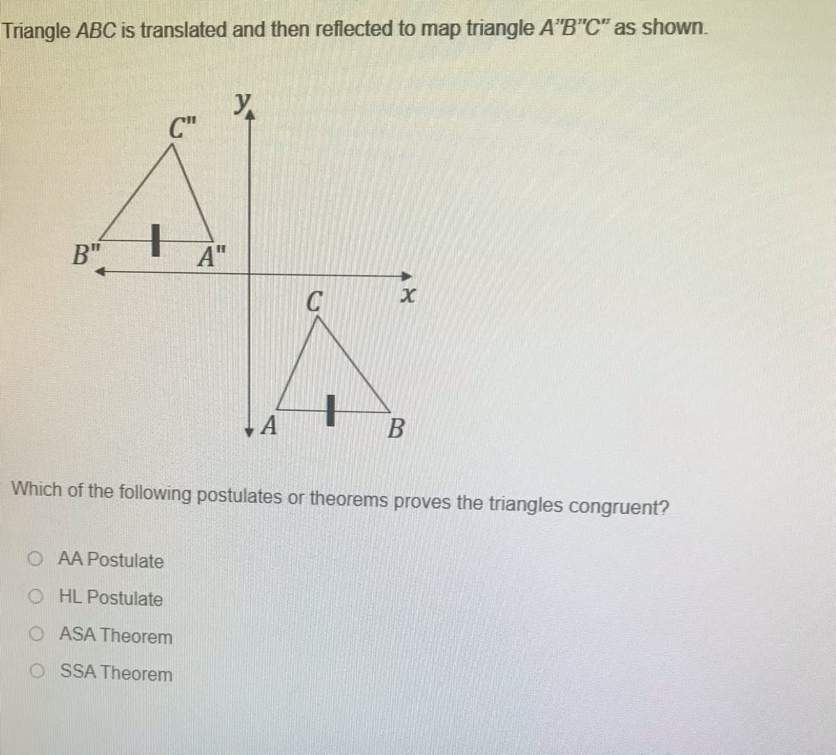 Triangle ABC is translated and then reflected to map triangle A"B"C" as shown.
y
C"
B"
A"
C
Which of the following postulates or theorems proves the triangles congruent?
AA Postulate
O HL Postulate
ASA Theorem
O SSA Theorem
