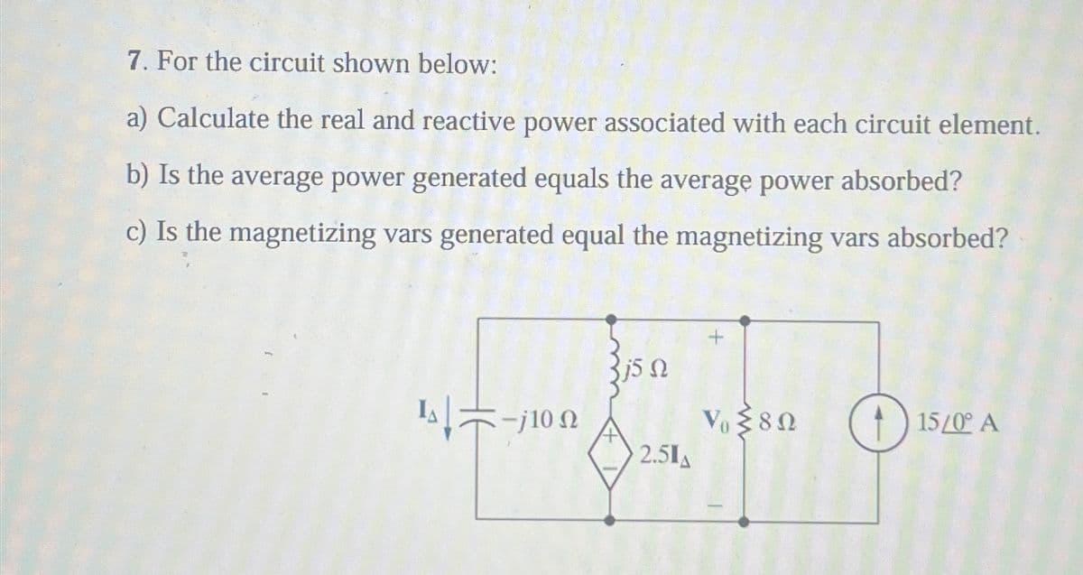 7. For the circuit shown below:
a) Calculate the real and reactive power associated with each circuit element.
b) Is the average power generated equals the average power absorbed?
c) Is the magnetizing vars generated equal the magnetizing vars absorbed?
Is-10
5 Ω
Vo≤80
15/0° A
2.51