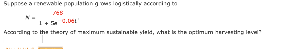 Suppose a renewable population grows logistically according to
768
N =
1 + 5e-0.06t'
According to the theory of maximum sustainable yield, what is the optimum harvesting level?
