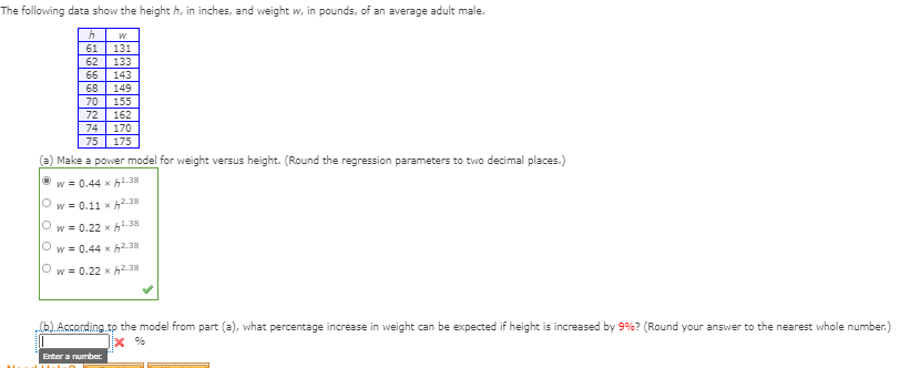 The following data show the height h, in inches, and weight w, in pounds, of an average adult male.
61
62
131
133
66
143
68
149
70
155
72
74
162
170
75
175
(a) Make a power model for weight versus height. (Round the regression parameters to two decimal places.)
w = 0.44 x h1.38
w = 0.11 x h2.38
w = 0.22 x h1.38
w = 0.44 x h2.38
Ow = 0.22 x h2.38
6According.to the model from part (a), what percentage increase in weight can be expected if height is increased by 9%? (Round your answer to the nearest whole number.)
x %
Enter a number.
O O
