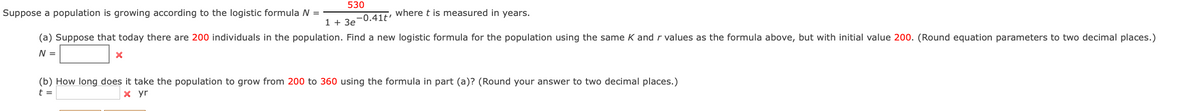 530
Suppose a population is growing according to the logistic formula N =
1420-0.41t' Where t is measured in years.
(a) Suppose that today there are 200 individuals in the population. Find a new logistic formula for the population using the same K andr values as the formula above, but with initial value 200. (Round equation parameters to two decimal places.)
N =
(b) How long does it take the population to grow from 200 to 360 using the formula in part (a)? (Round your answer to two decimal places.)
t =
x yr
