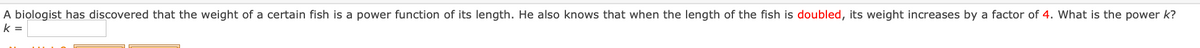A biologist has discovered that the weight of a certain fish is a power function of its length. He also knows that when the length of the fish is doubled, its weight increases by a factor of 4. What is the power k?
k =
