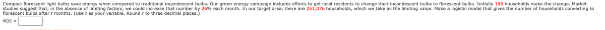 Compact florescent light bulbs save energy when compared to traditional incandescent bulbs. Our green energy campaign includes efforts to get local residents to change their incandescent bulbs to florescent bulbs. Initially 196 households make the change. Market
studies suggest that, in the absence of limiting factors, we could increase that number by 26% each month. In our target area, there are 251,076 households, which we take as the limiting value. Make a logistic model that gives the number of households converting to
florescent bulbs after t months. (Use t as your variable. Round r to three decimal places.)
N(t) =
