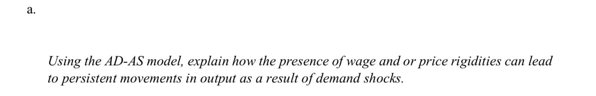 а.
Using the AD-AS model, explain how the presence of wage and or price rigidities can lead
to persistent movements in output as a result of demand shocks.
