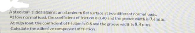 A steel ball slides against an aluminum flat surface at two different normal loads.
At low normal load, the coefficient of friction is 0.40 and the groove width is 0.4 mm.
At high load, the coefficient of friction is 0.6 and the groove width is 0.8 mm.
Calculate the adhesive component of friction.
