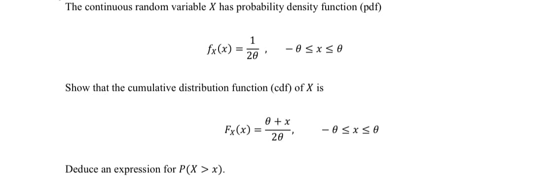 The continuous random variable X has probability density function (pdf)
fx(x)
20
- 0 < x<0
Show that the cumulative distribution function (cdf) of X is
0 + x
Fx (x)
- 0 <x<0
%D
20
Deduce an expression for P(X > x).
