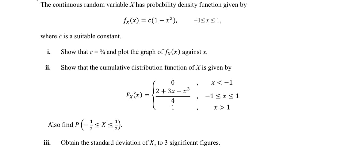 The continuous random variable X has probability density function given by
fx(x) = c(1 – x²),
-1<x< 1,
where c is a suitable constant.
i.
Show that c = ¾ and plot the graph of fx(x) against x.
ii.
Show that the cumulative distribution function of X is given by
х< -1
2 + 3x – x³
Fx (x) =
-1< x<1
4
1
x > 1
Also find P
iii.
Obtain the standard deviation of X, to 3 significant figures.
