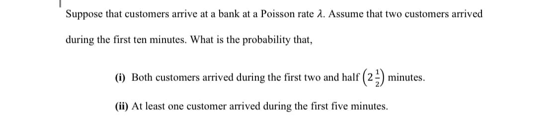 Suppose that customers arrive at a bank at a Poisson rate A. Assume that two customers arrived
during the first ten minutes. What is the probability that,
(i) Both customers arrived during the first two and half ( 2 -) minutes.
(ii) At least one customer arrived during the first five minutes.

