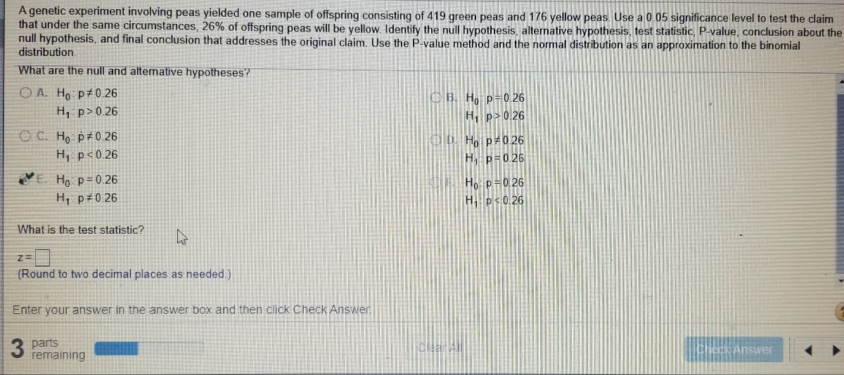 A genetic experiment involving peas yielded one sample of offspring consisting of 419 green peas and 176 yellow peas. Use a 0.05 significance level to test the claim
that under the same circumstances, 26% of offspring peas will be yellow. Identify the null hypothesis, alternative hypothesis, test statistic, P-value, conclusion about the
null hypothesis, and final conclusion that addresses the original claim. Use the P-value method and the normal distribution as an approximation to the binomial
distribution.
What are the null and altenative hypotheses?
O A. Ho p 0 .26
CB. H, p=0.26
H, p>0.26
H, p> 0.26
O C. Ho p 0.26
H, p<0.26
OD H. p 0 26
H. p=0.26
Ho p=0.26
H, p 0.26
Ho p=0 26
H, p<0.26
What is the test statistic?
(Round to two decimal places as needed.)
Enter your answer in the answer box and then click Check Answer
3 parts
remaining
Cear All
Check Answer
