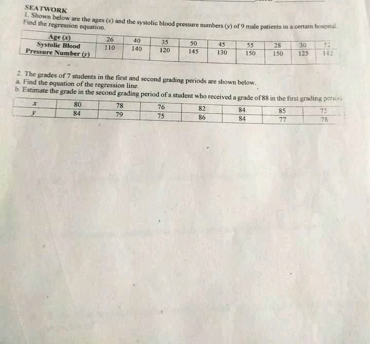 SEATWORK
1. Shown below are the ages (x) and the systolic blood pressure numbers (v) of 9 male patients in a certam hospital
Find the regression equation.
Age (x)
Systolic Blood
Pressure Number (v).
26
40
140
35
50
52
142
45
55
28
30
110
120
145
130
150
150
125
2. The grades of 7 students in the first and second grading periods are shown below.
a. Find the equation of the regression line.
b. Estimate the grade in the second grading period of a student who received a grade of 88 in the first grading per
80
78
76
82
84
85
75
84
79
75
86
84
77
78
