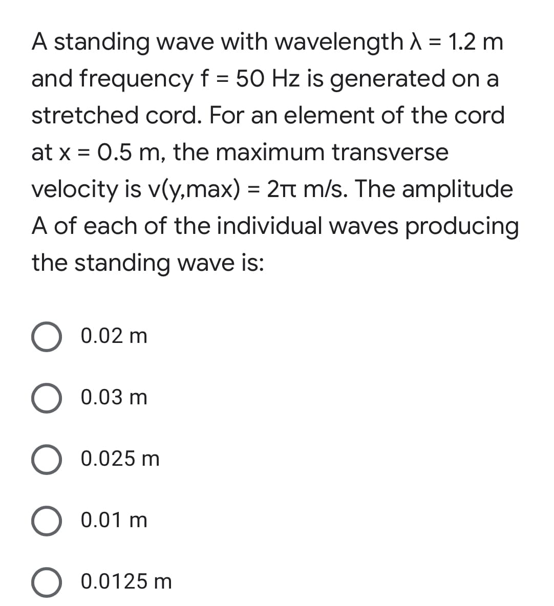 A standing wave with wavelength A = 1.2 m
and frequency f = 50 Hz is generated on a
stretched cord. For an element of the cord
at x = 0.5 m, the maximum transverse
velocity is v(y,max) = 21t m/s. The amplitude
A of each of the individual waves producing
the standing wave is:
O 0.02 m
O 0.03 m
0.025 m
0.01 m
O 0.0125 m
