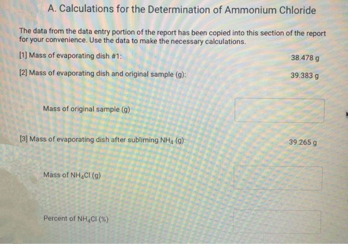 A. Calculations for the Determination of Ammonium Chloride
The data from the data entry portion of the report has been copied into this section of the report
for your convenience. Use the data to make the necessary calculations.
38.478 g
[1] Mass of evaporating dish #1:
[2] Mass of evaporating dish and original sample (g):
39.383 g
Mass of original sample (g)
[3] Mass of evaporating dish after subliming NH4 (g):
39.265 g
Mass of NH,CI (g)
Percent of NH,CI (%)
