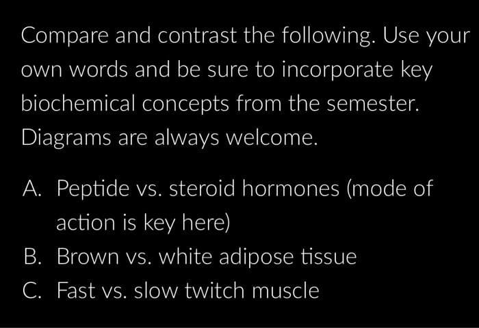 Compare and contrast the following. Use your
own words and be sure to incorporate key
biochemical concepts from the semester.
Diagrams are always welcome.
A. Peptide vs. steroid hormones (mode of
action is key here)
B. Brown vs. white adipose tissue
C. Fast vs. slow twitch muscle