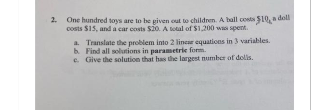 2.
One hundred toys are to be given out to children. A ball costs $10, a doll
costs $15, and a car costs $20. A total of $1,200 was spent.
a. Translate the problem into 2 linear equations in 3 variables.
Find all solutions in parametric form.
b.
c. Give the solution that has the largest number of dolls.