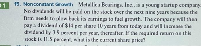 01
15. Nonconstant Growth Metallica Bearings, Inc., is a young startup company-
No dividends will be paid on the stock over the next nine years because the
firm needs to plow back its earnings to fuel growth. The company will then
pay a dividend of $14 per share 10 years from today and will increase the
dividend by 3.9 percent per year, thereafter. If the required return on this
stock is 11.5 percent, what is the current share price?