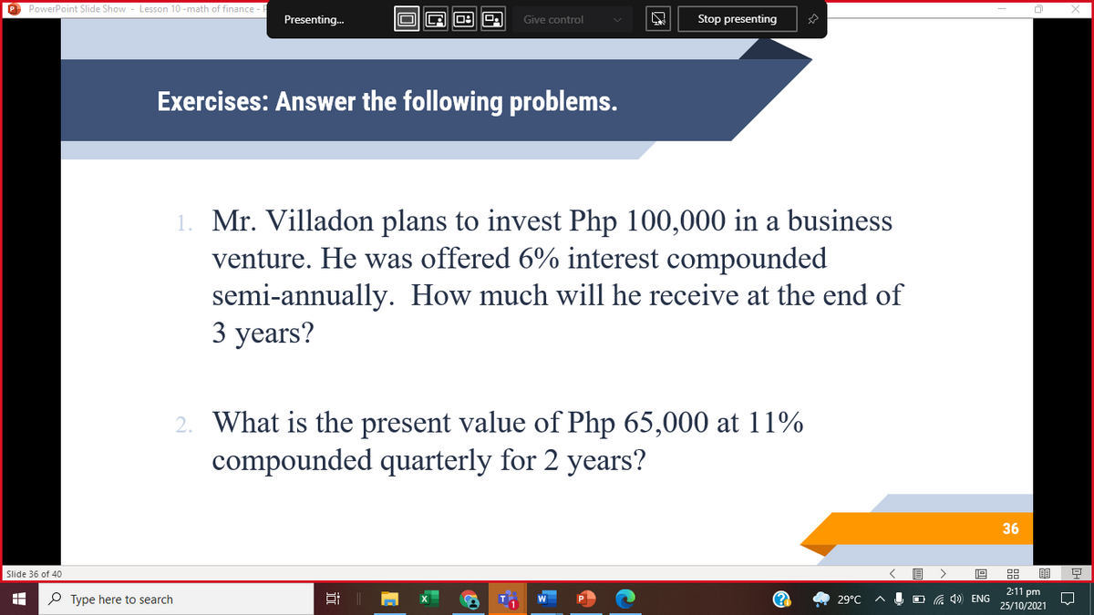 P PowerPoint Slide Show - Lesson 10 -math of finance
Presenting.
Give control
Stop presenting
Exercises: Answer the following problems.
1. Mr. Villadon plans to invest Php 100,000 in a business
venture. He was offered 6% interest compounded
semi-annually. How much will he receive at the end of
3 years?
2. What is the present value of Php 65,000 at 11%
compounded quarterly for 2 years?
36
Slide 36 of 40
2:11 pm
P Type here to search
29°C
O G 4) ENG
25/10/2021
