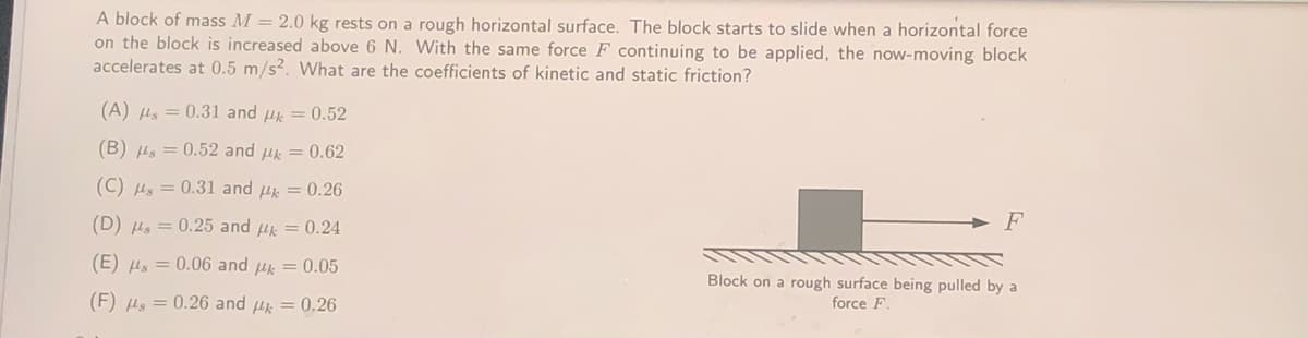 A block of mass M = 2.0 kg rests on a rough horizontal surface. The block starts to slide when a horizontal force
on the block is increased above 6 N. With the same force F continuing to be applied, the now-moving block
accelerates at 0.5 m/s?. What are the coefficients of kinetic and static friction?
(A) Hs = 0.31 and u = 0.52
(B) Hs = 0.52 and uk = 0.62
(C) Hs = 0.31 and uk = 0.26
(D) Hs = 0.25 and u = 0.24
> F
(E) Hs = 0.06 and uk = 0.05
Block on a rough surface being pulled by a
(F) Hs = 0.26 and H = 0.26
force F.
