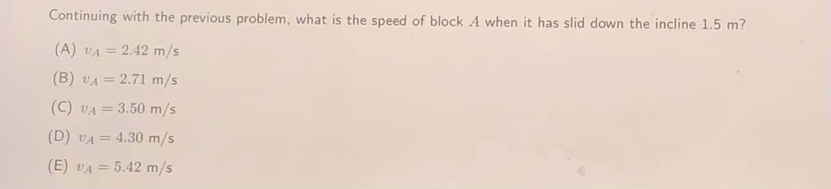 Continuing with the previous problem, what is the speed of block A when it has slid down the incline 1.5 m?
(A) VA = 2.42 m/s
(B) VA = 2.71 m/s
(C) VA = 3.50 m/s
(D) VA = 4.30 m/s
(E) VA = 5.42 m/s
