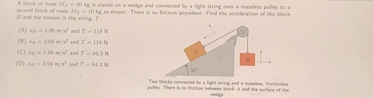 A block of mass MA = 40 kg is placed on a wedge and connected by a light string over a massless pulley to a
second block of mass MB = 10 kg as shown. There is no friction anywhere. Find the acceleration of the block
B and the tension in the string, T.
(A) aB = 1.96 m/s? and T = 118 N
(B) aB = 2.94 m/s? and T = 118 N
(C) aB = 1.96 m/s² and T = 84.3 N
B
(D) aB = 2.94 m/s² and T = 84.3 N
30°
Two blocks connected by a light string and a massless, frictionless
pulley. There is no friction between block A and the surface of the
wedge.
