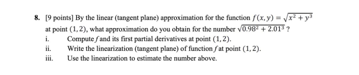 8. [9 points] By the linear (tangent plane) approximation for the function f(x, y) = /x² + y3
at point (1, 2), what approximation do you obtain for the number v0.982 + 2.013 ?
Compute f and its first partial derivatives at point (1, 2).
Write the linearization (tangent plane) of function f at point (1, 2).
Use the linearization to estimate the number above.
i.
ii.
iii.
