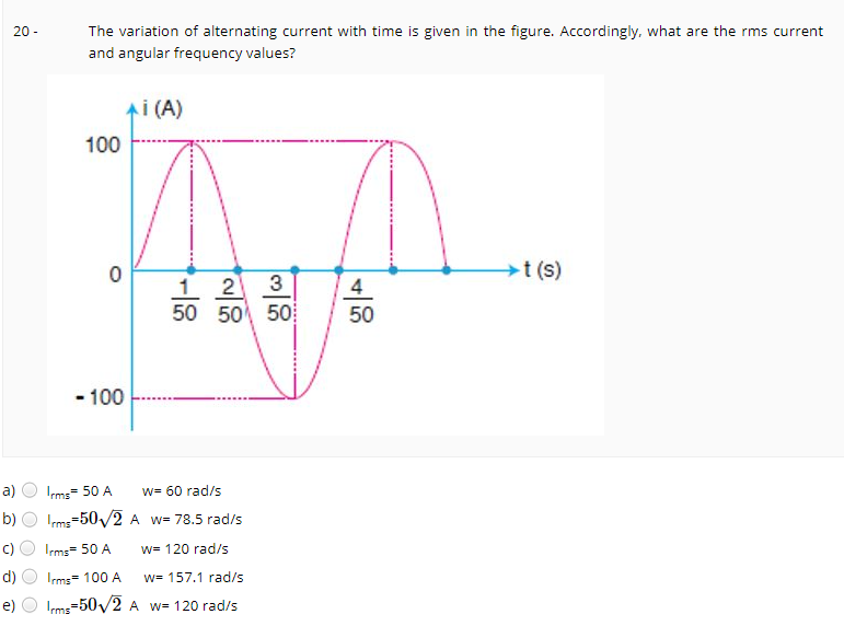 The variation of alternating current with time is given in the figure. Accordingly, what are the rms current
20 -
and angular frequency values?
Ai (A)
100
t (s)
1 2
50 50 50
3
4
50
- 100
a)
Irms= 50 A
w= 60 rad/s
b)
Ims=50/2 A w= 78.5 rad/s
C)
Irms= 50 A
w= 120 rad/s
d)
Irms= 100 A
w= 157.1 rad/s
e)
Irms=50/2 A w= 120 rad/s
