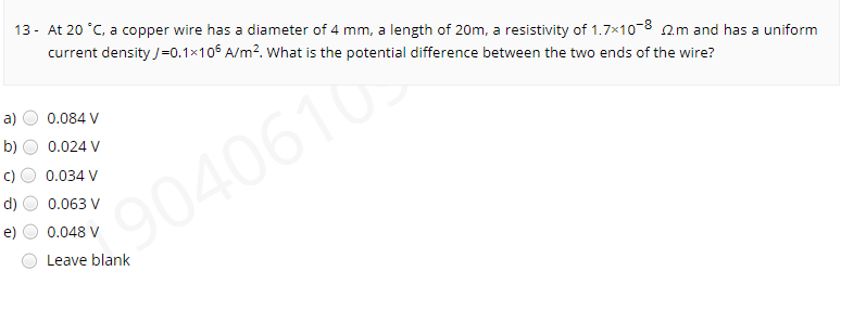 13 - At 20 °C, a copper wire has a diameter of 4 mm, a length of 20m, a resistivity of 1.7x10-8 am and has a uniform
current density /=0.1×105 A/m?. what is the potential difference between the two ends of the wire?
a)
0.084 V
b)
0.024 V
0.034 V
90406
0.063 V
0.048 V
Leave blank
