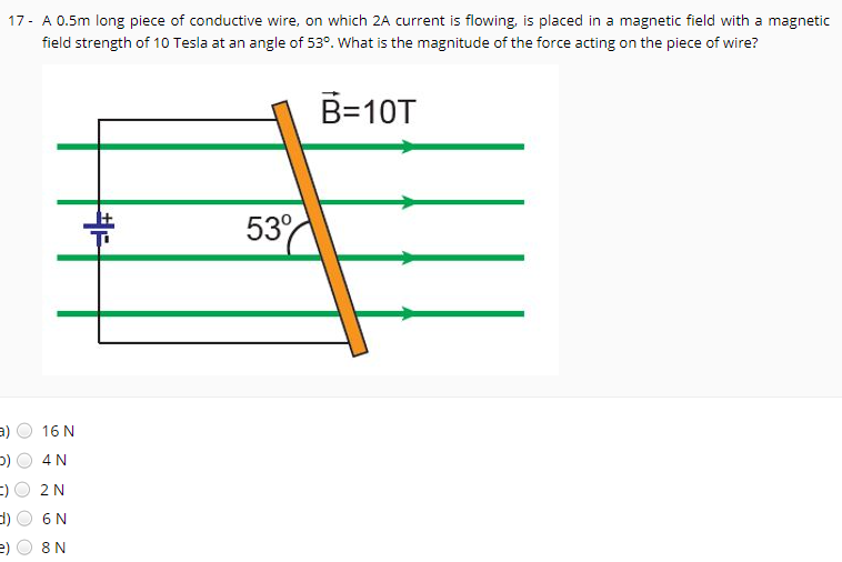 17- A 0.5m long piece of conductive wire, on which 2A current is flowing, is placed in a magnetic field with a magnetic
field strength of 10 Tesla at an angle of 53°. What is the magnitude of the force acting on the piece of wire?
B=10T
53
a)
16 N
4 N
2N
6 N
e)
8 N
O O
