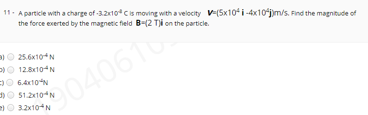 11 - A particle with a charge of -3.2x10³ C is moving with a velocity V-(5x104 i -4x10-j)m/s. Find the magnitude of
the force exerted by the magnetic field B=(2 T)i on the particle.
a)
25.6x10-4 N
12.8x10-4N
6.4x10“N
040610
51.2x10-4 N
e) O 3.2x104N
