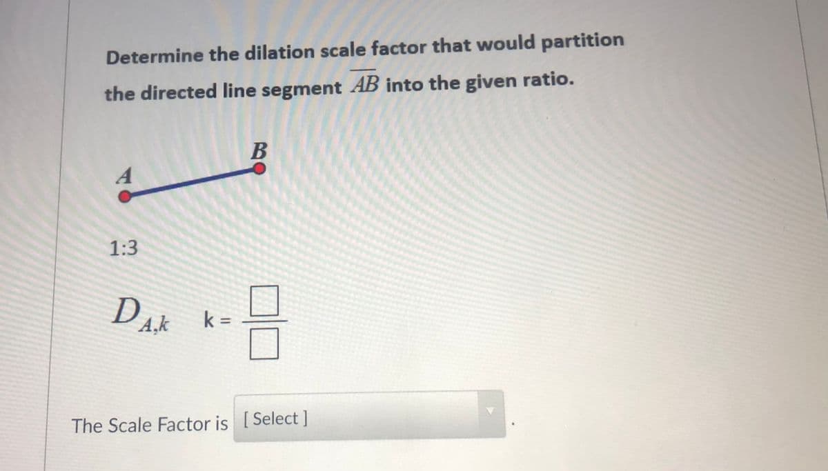 Determine the dilation scale factor that would partition
the directed line segment AB into the given ratio.
A
1:3
Dak
A,k
k =
The Scale Factor is [Select ]
