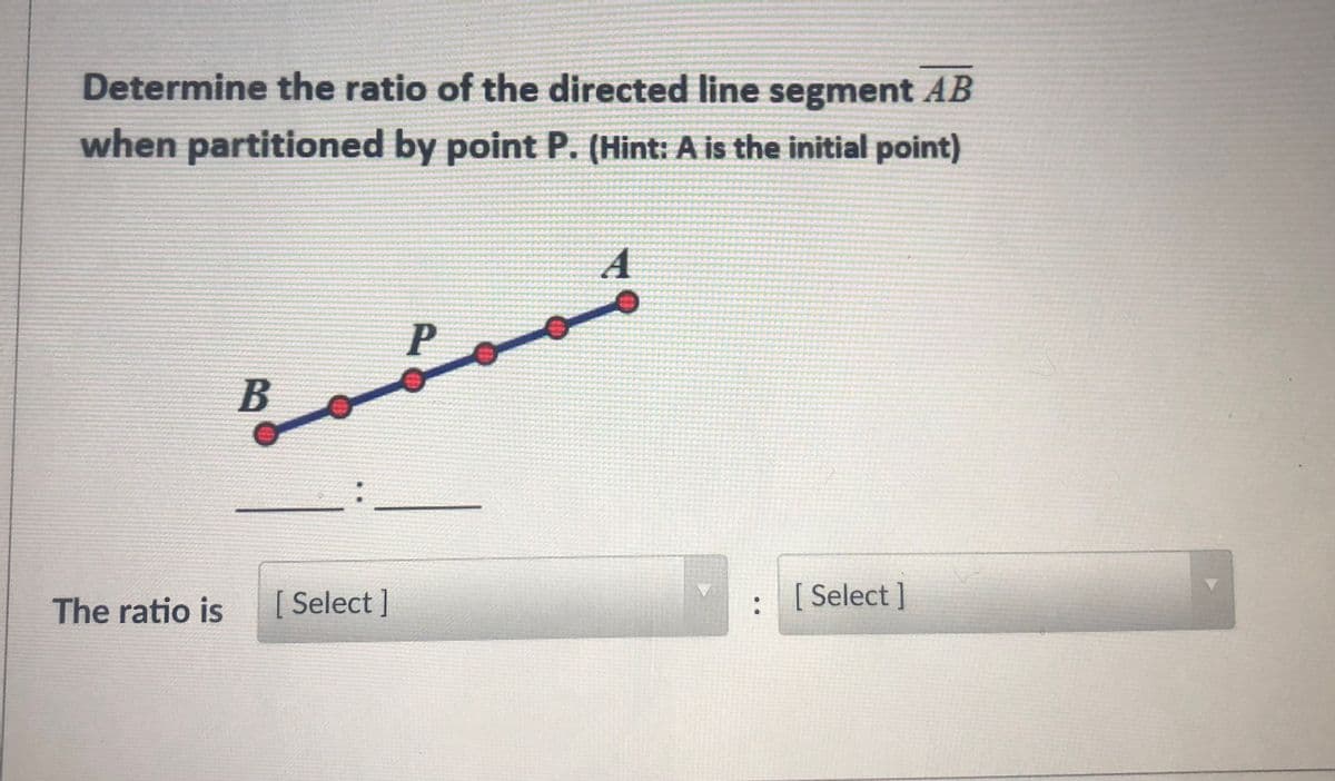 Determine the ratio of the directed line segment AB
when partitioned by point P. (Hint: A is the initial point)
A
P
B
The ratio is
[ Select]
[ Select ]
