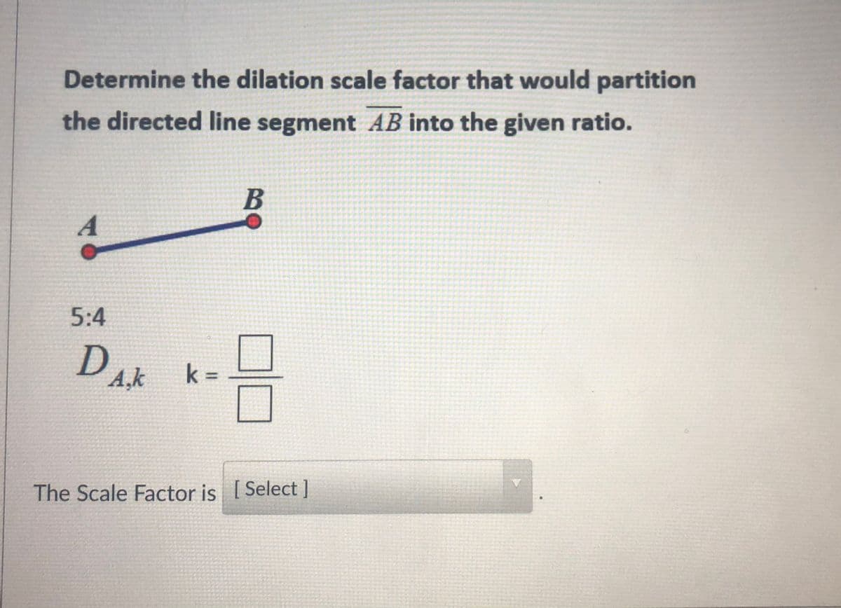 Determine the dilation scale factor that would partition
the directed line segment AB into the given ratio.
B
A
5:4
D k=
A,k
%3D
The Scale Factor is [
Select ]
