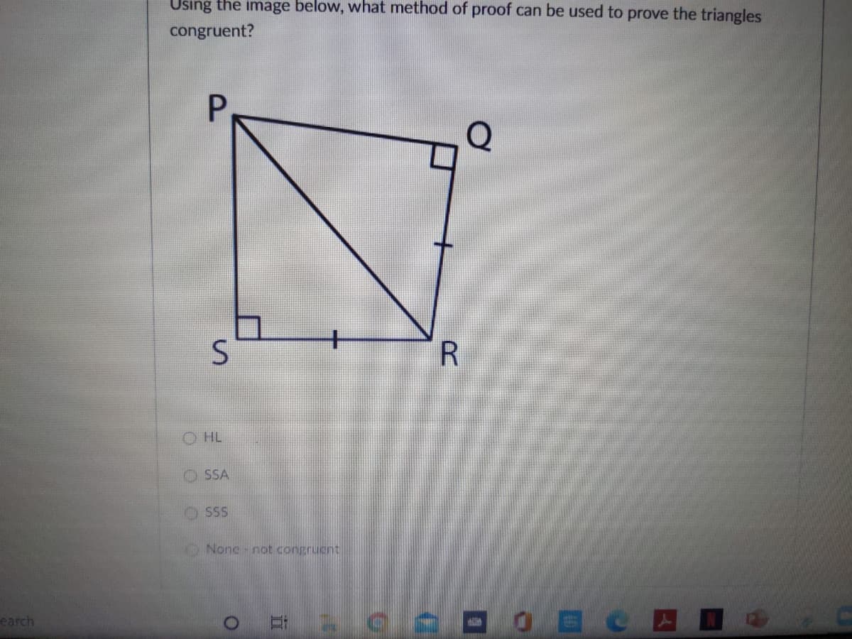 Using the image below, what method of proof can be used to prove the triangles
congruent?
O HL
O SSA
O SSS
O None-not congruent
earch
