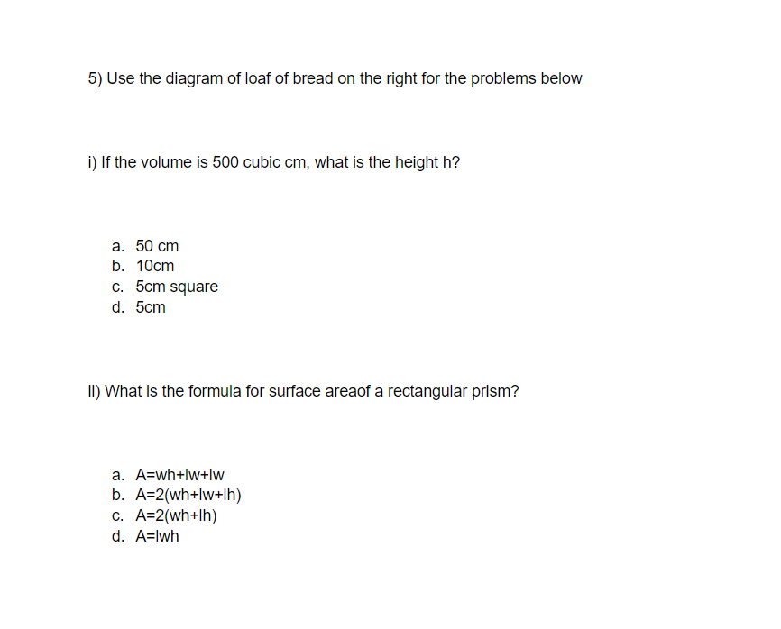 5) Use the diagram of loaf of bread on the right for the problems below
i) If the volume is 500 cubic cm, what is the height h?
а. 50 cm
b. 10cm
c. 5cm square
d. 5cm
ii) What is the formula for surface areaof a rectangular prism?
a. A=wh+lw+lw
b. A=2(wh+lw+lh)
c. A=2(wh+lh)
d. A=lwh
