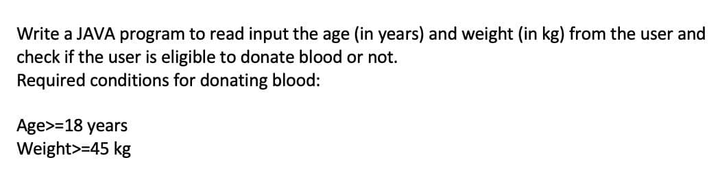 Write a JAVA program to read input the age (in years) and weight (in kg) from the user and
check if the user is eligible to donate blood or not.
Required conditions for donating blood:
Age>=18 years
Weight>=45 kg
