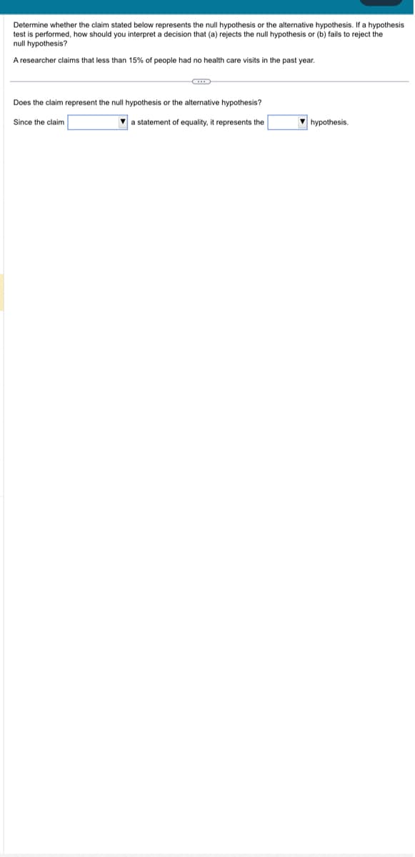 Determine whether the claim stated below represents the null hypothesis or the alternative hypothesis. If a hypothesis
test is performed, how should you interpret a decision that (a) rejects the null hypothesis or (b) fails to reject the
null hypothesis?
A researcher claims that less than 15% people had no health care visits in the past year.
G
Does the claim represent the null hypothesis or the alternative hypothesis?
Since the claim
a statement of equality, it represents the
hypothesis.