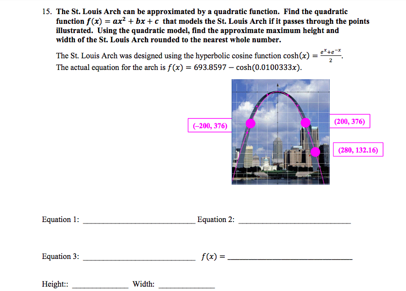 15. The St. Louis Arch can be approximated by a quadratic function. Find the quadratic
function f(x) = ax? + bx + c that models the St. Louis Arch if it passes through the points
illustrated. Using the quadratic model, find the approximate maximum height and
width of the St. Louis Arch rounded to the nearest whole number.
e*+e
The St. Louis Arch was designed using the hyperbolic cosine function cosh(x)
The actual equation for the arch is f(x) = 693.8597 – cosh(0.0100333x).
2
(200, 376)
(-200, 376)
(280, 132.16)
Equation 1:
Equation 2:
Equation 3:
f(x) =
Height::
Width:
