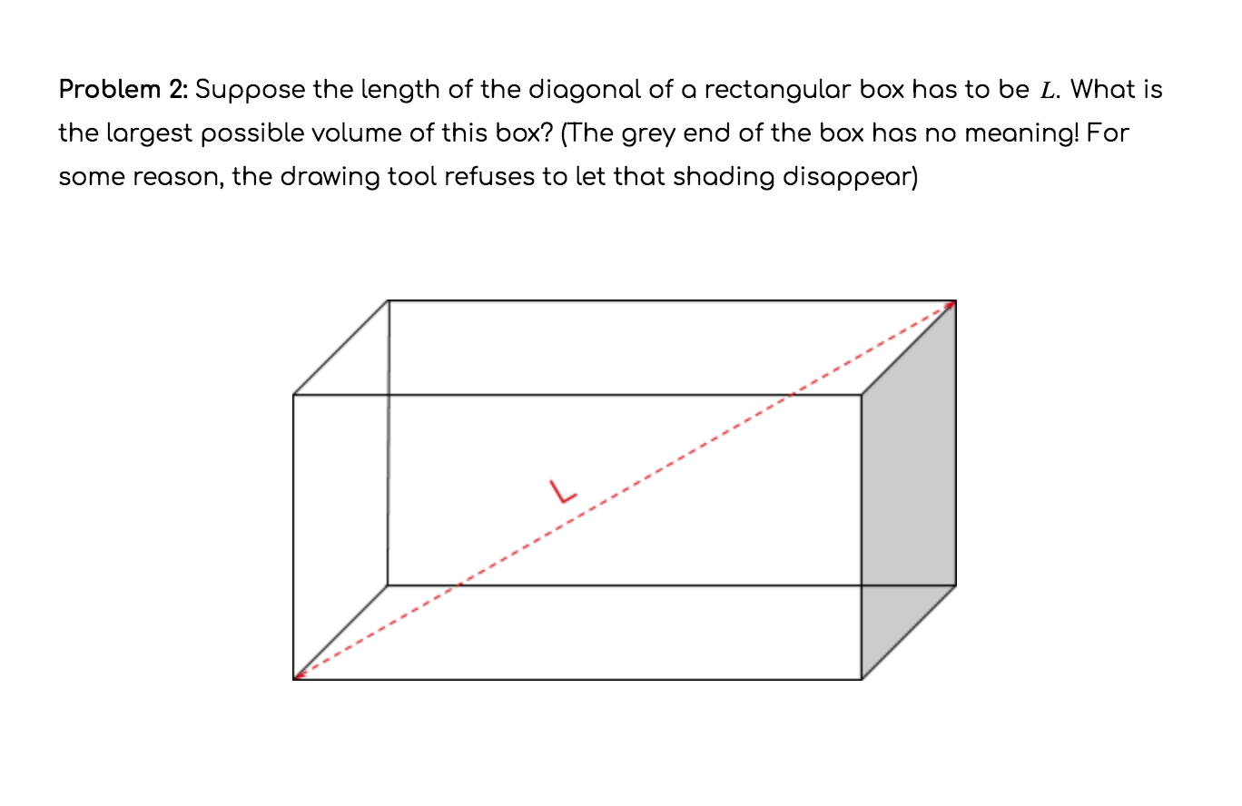 Problem 2: Suppose the length of the diagonal of a rectangular box has to be L. What is
the largest possible volume of this box? (The grey end of the box has no meaning! For
some reason, the drawing tool refuses to let that shading disappear)

