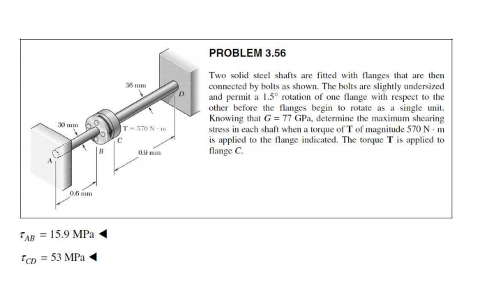 PROBLEM 3.56
Two solid steel shafts are fitted with flanges that are then
connected by bolts as shown. The bolts are slightly undersized
and permit a 1.5° rotation of one flange with respect to the
other before the flanges begin to rotate as a single unit.
Knowing that G = 77 GPa, determine the maximum shearing
stress in each shaft when a torque of T of magnitude 570 N m
is applied to the flange indicated. The torque T is applied to
flange C.
36 mm
30 mm
T-570 N m
0.9 mm
0.6 mm
TAB
15.9 MPa
TCD = 53 MPa
