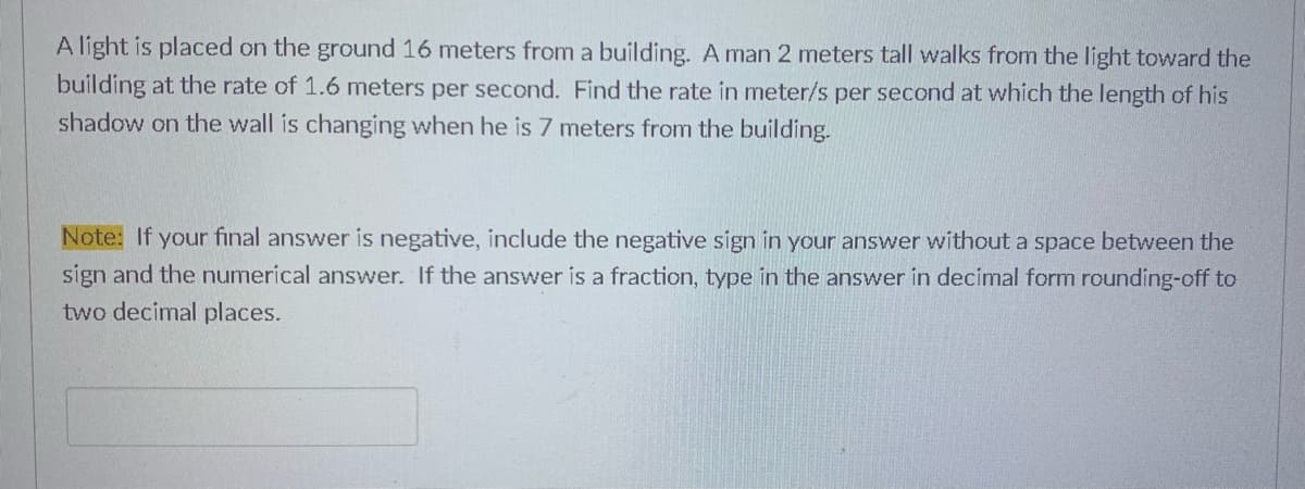 A light is placed on the ground 16 meters from a building. A man 2 meters tall walks from the light toward the
building at the rate of 1.6 meters per second. Find the rate in meter/s per second at which the length of his
shadow on the wall is changing when he is 7 meters from the building.
Note: If your final answer is negative, include the negative sign in your answer without a space between the
sign and the numerical answer. If the answer is a fraction, type in the answer in decimal form rounding-off to
two decimal places.
