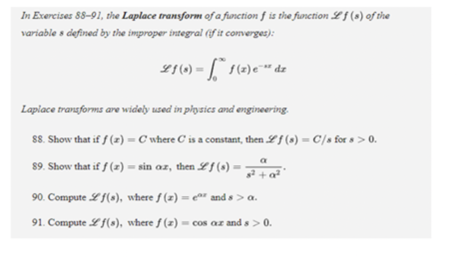 In Exercises 88-91, the Laplace transform of a function f is the function Lf (s) of the
variable s defined by the improper integral (if it converges):
Lf(3) = f* f(z)e™** dz
Laplace transforms are widely used in physics and engineering.
88. Show that if f(x) = C where C is a constant, then Lf (s) = C/s for s> 0.
89. Show that if f(x) = sin az, then Lf (s) =
s² + a²
90. Compute f(s), where f(x) = eº and s> a.
91. Compute Lf(s), where f(z) = cos az and s> 0.